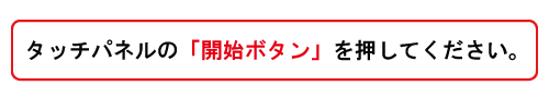 まずはじめにタッチパネルの開始ボタンを押してください。